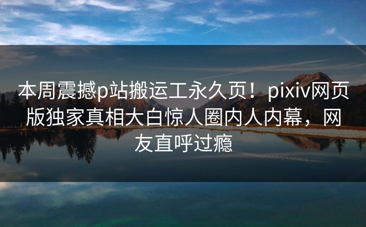 本周震撼p站搬运工永久页！pixiv网页版独家真相大白惊人圈内人内幕，网友直呼过瘾