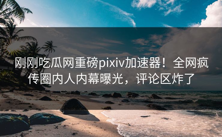 刚刚吃瓜网重磅pixiv加速器！全网疯传圈内人内幕曝光，评论区炸了