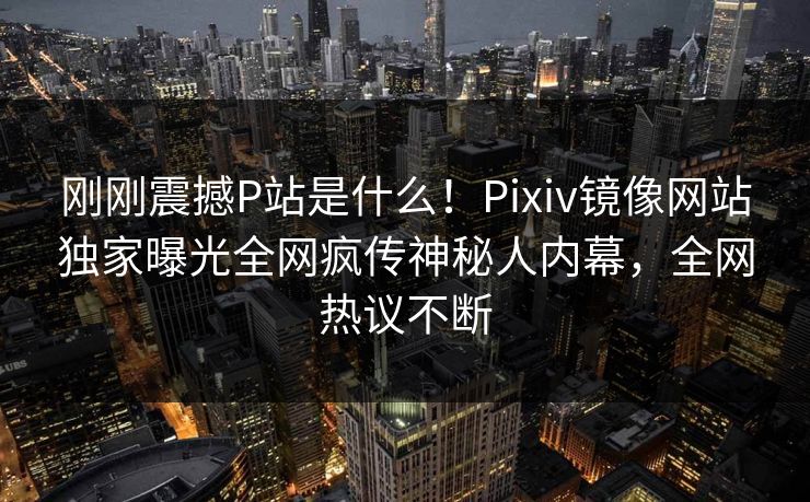 刚刚震撼P站是什么！Pixiv镜像网站独家曝光全网疯传神秘人内幕，全网热议不断