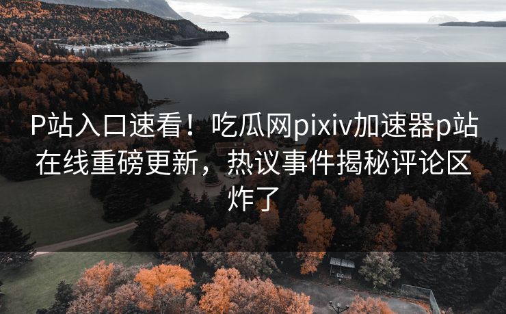 P站入口速看！吃瓜网pixiv加速器p站在线重磅更新，热议事件揭秘评论区炸了