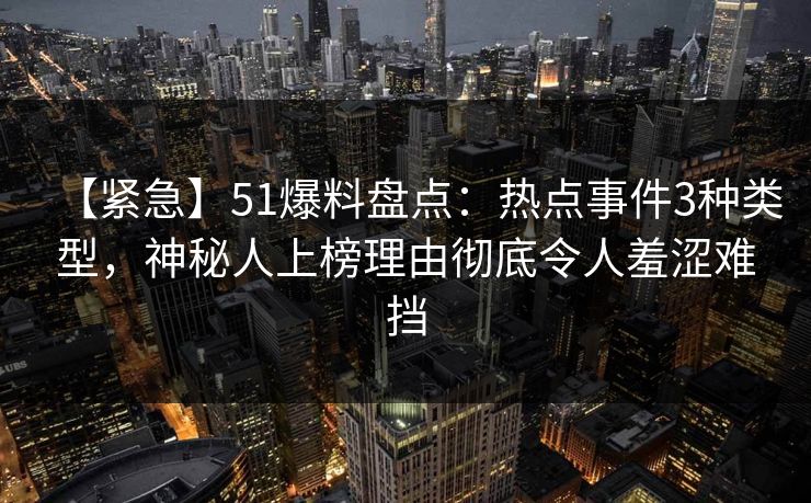 【紧急】51爆料盘点：热点事件3种类型，神秘人上榜理由彻底令人羞涩难挡