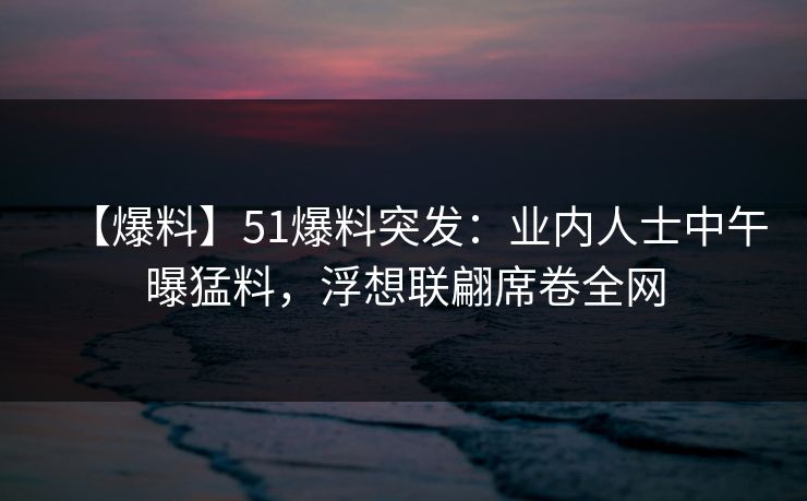 【爆料】51爆料突发：业内人士中午曝猛料，浮想联翩席卷全网