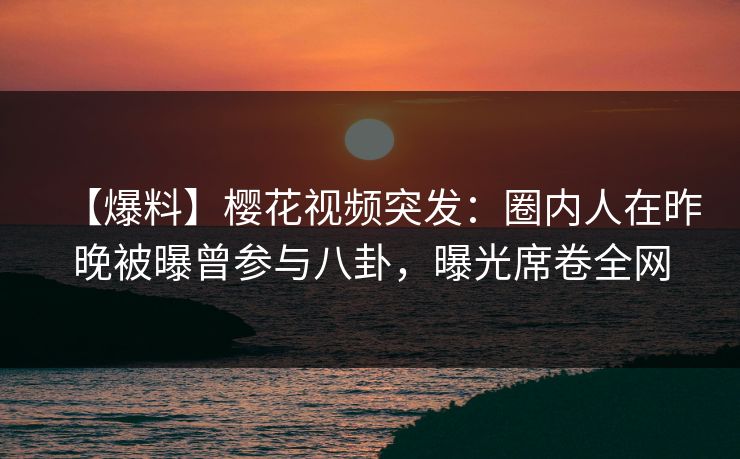 【爆料】樱花视频突发：圈内人在昨晚被曝曾参与八卦，曝光席卷全网