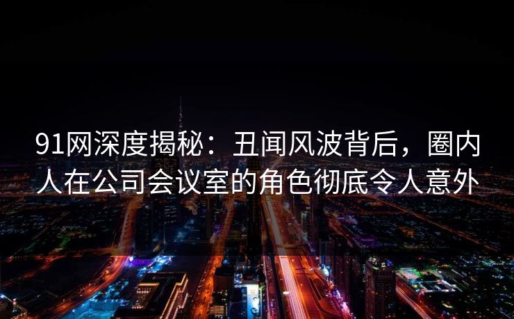 91网深度揭秘：丑闻风波背后，圈内人在公司会议室的角色彻底令人意外