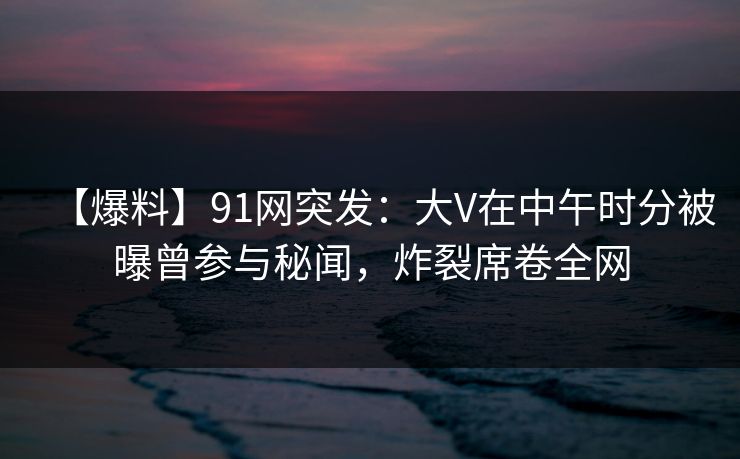 【爆料】91网突发：大V在中午时分被曝曾参与秘闻，炸裂席卷全网