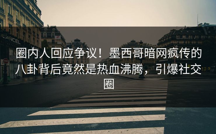 圈内人回应争议！墨西哥暗网疯传的八卦背后竟然是热血沸腾，引爆社交圈
