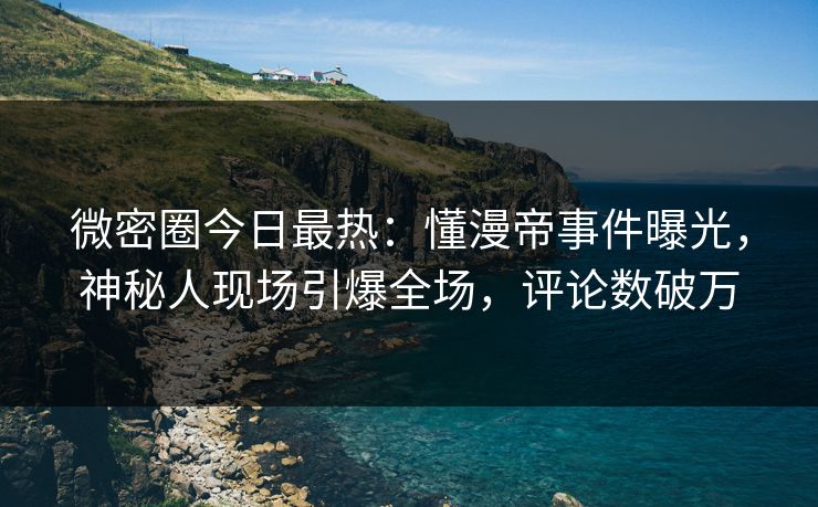 微密圈今日最热：懂漫帝事件曝光，神秘人现场引爆全场，评论数破万
