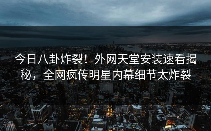 今日八卦炸裂！外网天堂安装速看揭秘，全网疯传明星内幕细节太炸裂