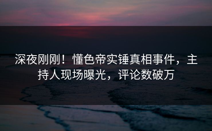 深夜刚刚！懂色帝实锤真相事件，主持人现场曝光，评论数破万