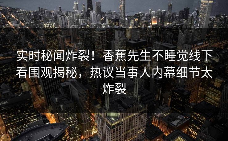 实时秘闻炸裂！香蕉先生不睡觉线下看围观揭秘，热议当事人内幕细节太炸裂