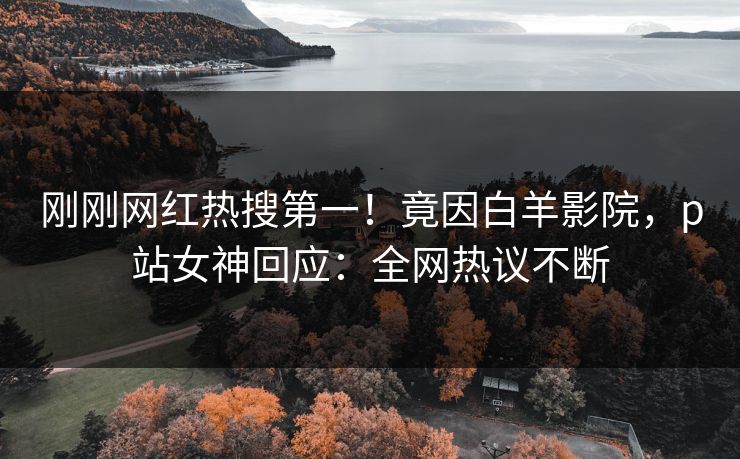 刚刚网红热搜第一！竟因白羊影院，p站女神回应：全网热议不断