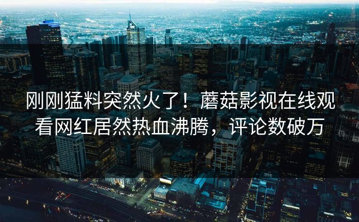 刚刚猛料突然火了!蘑菇影视在线观看网红居然热血沸腾,评论数破万 刚刚猛料突然火了!蘑菇影视在线观看网红居然热血沸腾,评论数破万