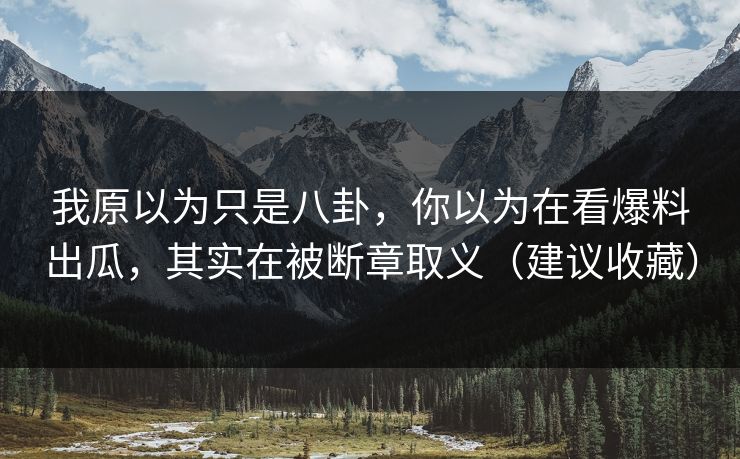 我原以为只是八卦,你以为在看爆料出瓜,其实在被断章取义(建议收藏) 我原以为只是八卦,你以为在看爆料出瓜,其实在被断章取义(建议收藏)
