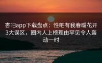 杏吧app下载盘点：性吧有我春暖花开3大误区，圈内人上榜理由罕见令人轰动一时