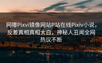 网曝Pixvi镜像网站P站在线Pixiv小说，反差真相真相大白，神秘人丑闻全网热议不断
