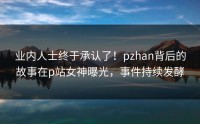 业内人士终于承认了！pzhan背后的故事在p站女神曝光，事件持续发酵