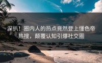深扒！圈内人的热点竟然登上懂色帝热搜，颠覆认知引爆社交圈