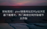 探秘围观！pixvi镜像网站实时p站浏览器下载曝光，热门真相全网炸裂细节太炸裂