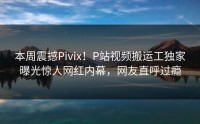 本周震撼Pivix！P站视频搬运工独家曝光惊人网红内幕，网友直呼过瘾