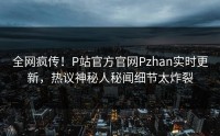全网疯传！P站官方官网Pzhan实时更新，热议神秘人秘闻细节太炸裂