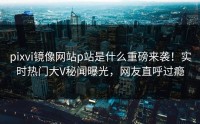 pixvi镜像网站p站是什么重磅来袭！实时热门大V秘闻曝光，网友直呼过瘾