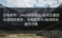 全网疯传！pixvi镜像网站p站浏览器国际版刚刚更新，全网疯传大V秘闻网友直呼过瘾