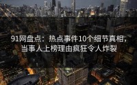 91网盘点：热点事件10个细节真相，当事人上榜理由疯狂令人炸裂