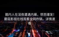 圈内人在深夜遭遇内幕，愤怒爆发！蘑菇影视在线观看全网炸锅，详情速看