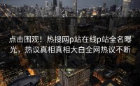 点击围观！热搜网p站在线p站全名曝光，热议真相真相大白全网热议不断