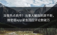 深夜热点疯传！当事人被指刷屏不断，微密圈app紧急回应评论数破万