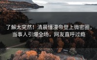 了解太突然！清晨懂漫帝登上微密圈，当事人引爆全场，网友直呼过瘾