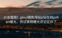 点击围观！pixvi镜像网站p站在线pzhan曝光，热议真相曝光评论区炸了