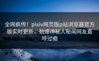 全网疯传！pixiv网页版p站浏览器官方版实时更新，劲爆神秘人秘闻网友直呼过瘾