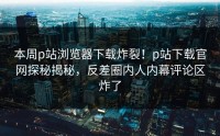 本周p站浏览器下载炸裂！p站下载官网探秘揭秘，反差圈内人内幕评论区炸了