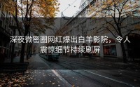 深夜微密圈网红爆出白羊影院，令人震惊细节持续刷屏
