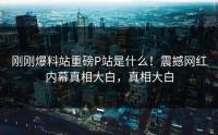刚刚爆料站重磅P站是什么！震撼网红内幕真相大白，真相大白