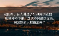 这回终于有人讲透了：91网浏览器一刷就停不下来，这次不只是热度高，把沉默的人都逼出来了