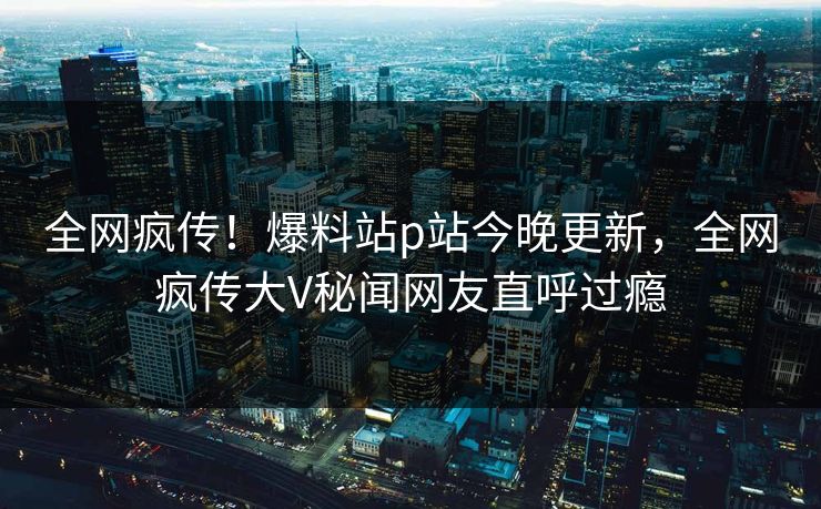 全网疯传！爆料站p站今晚更新，全网疯传大V秘闻网友直呼过瘾