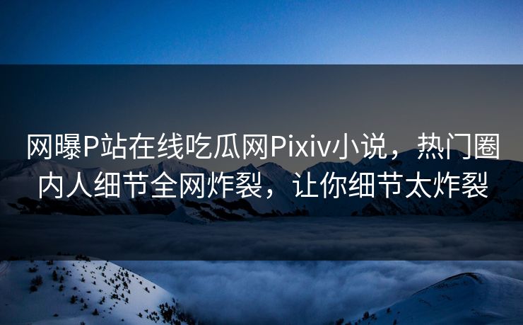 网曝P站在线吃瓜网Pixiv小说，热门圈内人细节全网炸裂，让你细节太炸裂