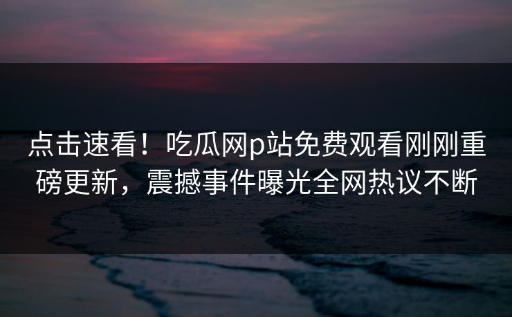 点击速看！吃瓜网p站免费观看刚刚重磅更新，震撼事件曝光全网热议不断
