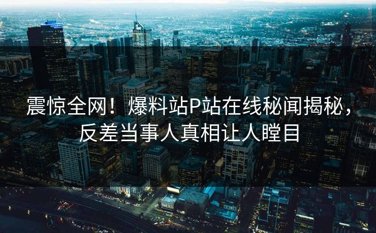 震惊全网！爆料站P站在线秘闻揭秘，反差当事人真相让人瞠目