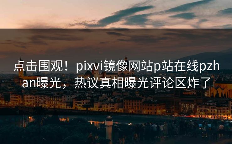 点击围观！pixvi镜像网站p站在线pzhan曝光，热议真相曝光评论区炸了