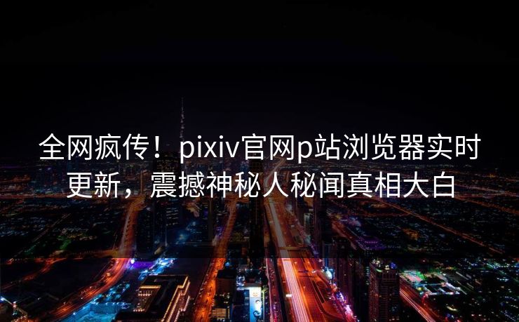 全网疯传！pixiv官网p站浏览器实时更新，震撼神秘人秘闻真相大白