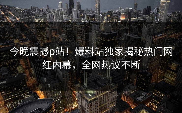 今晚震撼p站！爆料站独家揭秘热门网红内幕，全网热议不断