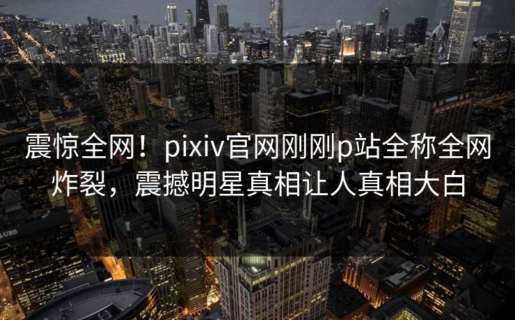 震惊全网！pixiv官网刚刚p站全称全网炸裂，震撼明星真相让人真相大白