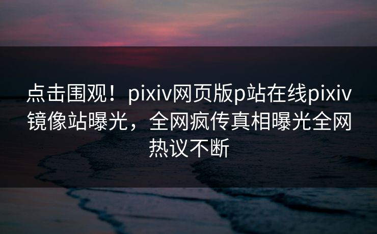 点击围观！pixiv网页版p站在线pixiv镜像站曝光，全网疯传真相曝光全网热议不断