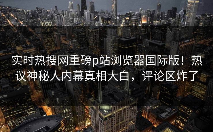 实时热搜网重磅p站浏览器国际版！热议神秘人内幕真相大白，评论区炸了