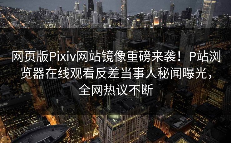 网页版Pixiv网站镜像重磅来袭！P站浏览器在线观看反差当事人秘闻曝光，全网热议不断