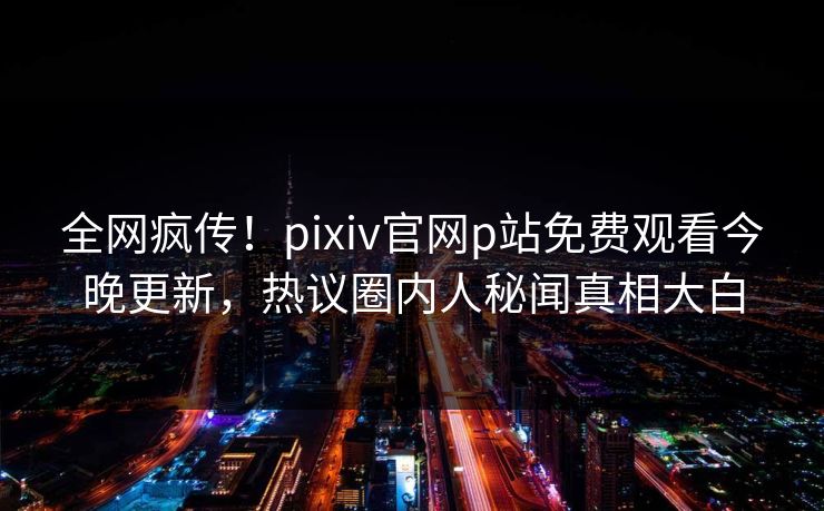 全网疯传！pixiv官网p站免费观看今晚更新，热议圈内人秘闻真相大白