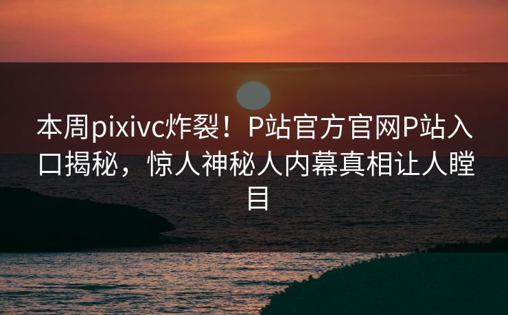 本周pixivc炸裂！P站官方官网P站入口揭秘，惊人神秘人内幕真相让人瞠目